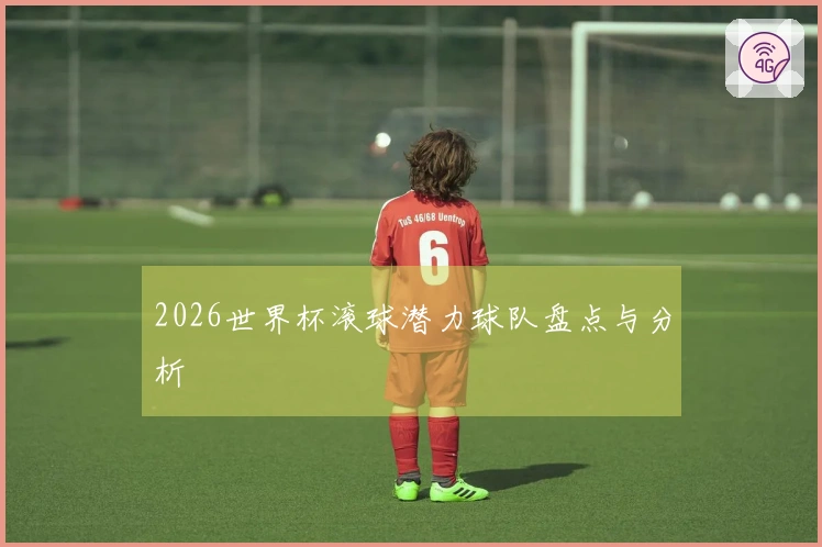 2026世界杯滚球潜力球队盘点与分析